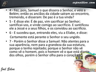 • 4 - Fez, pois, Samuel o que dissera o Senhor, e veio a
Belém; então os anciãos da cidade saíram ao encontro,
tremendo, e disseram: De paz é a tua vinda?
• 5 - E disse ele: É de paz, vim sacrificar ao Senhor;
santificai-vos, e vinde comigo ao sacrifício. E santificou
ele a Jessé e a seus filhos, e os convidou ao sacrifício.
• 6 - E sucedeu que, entrando eles, viu a Eliabe, e disse:
Certamente está perante o Senhor o seu ungido.
• 7 - Porém o Senhor disse a Samuel: Não atentes para a
sua aparência, nem para a grandeza da sua estatura,
porque o tenho rejeitado; porque o Senhor não vê
como vê o homem, pois o homem vê o que está diante
dos olhos, porém o Senhor olha para o coração.
 