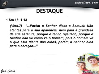 DESTAQUE
1 Sm 16: 1-13
(Vers.7) “...Porém o Senhor disse a Samuel: Não
atentes para a sua aparência, nem para a grandeza
da sua estatura, porque o tenho rejeitado; porque o
Senhor não vê como vê o homem, pois o homem vê
o que está diante dos olhos, porém o Senhor olha
para o coração...”
 