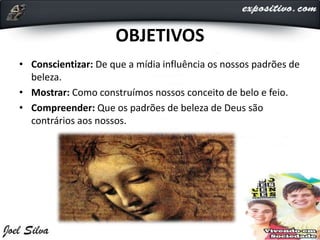 OBJETIVOS
• Conscientizar: De que a mídia influência os nossos padrões de
beleza.
• Mostrar: Como construímos nossos conceito de belo e feio.
• Compreender: Que os padrões de beleza de Deus são
contrários aos nossos.
 