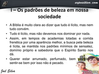 I – Os padrões de beleza em nossa
sociedade
• A Bíblia é muito clara ao dizer que tudo é lícito, mas nem
tudo convém.
• Tudo é lícito, mas não devemos nos dominar por nada.
• Assim, em tempos de academias lotadas e corrida
frenética por uma aparência melhor, a busca pela beleza
é lícita, se mantida nos padrões mínimos de sensatez,
domínio próprio e sabedoria que o Espírito Santo nos
dá.
• Querer estar arrumado, perfumado, bem vestido e
sentir-se bem por isso não é pecado.
 