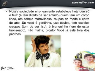 • Nossa sociedade erroneamente estabelece hoje que só
é feliz (e tem direito de ser amado) quem tem um corpo
lindo, um cabelo maravilhoso, roupas da moda e carro
do ano. Se você é gordinho, usa óculos, tem cabelos
crespos (tem de ser liso), é branquinho (tem de estar
bronzeado), não malha, pronto! Você já está fora dos
padrões.
 