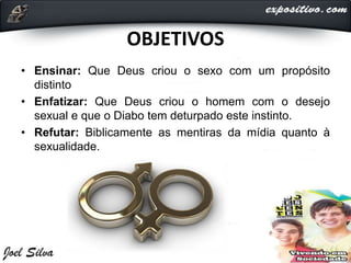 OBJETIVOS
• Ensinar: Que Deus criou o sexo com um propósito
distinto
• Enfatizar: Que Deus criou o homem com o desejo
sexual e que o Diabo tem deturpado este instinto.
• Refutar: Biblicamente as mentiras da mídia quanto à
sexualidade.
 
