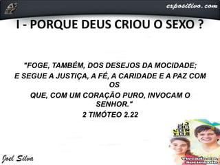 I - PORQUE DEUS CRIOU O SEXO ?
"FOGE, TAMBÉM, DOS DESEJOS DA MOCIDADE;
E SEGUE A JUSTIÇA, A FÉ, A CARIDADE E A PAZ COM
OS
QUE, COM UM CORAÇÃO PURO, INVOCAM O
SENHOR."
2 TIMÓTEO 2.22
 