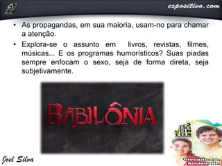 • As propagandas, em sua maioria, usam-no para chamar
a atenção.
• Explora-se o assunto em livros, revistas, filmes,
músicas... E os programas humorísticos? Suas piadas
sempre enfocam o sexo, seja de forma direta, seja
subjetivamente.
 