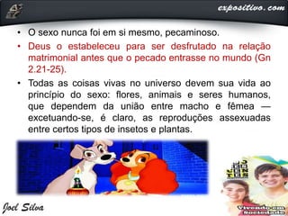 • O sexo nunca foi em si mesmo, pecaminoso.
• Deus o estabeleceu para ser desfrutado na relação
matrimonial antes que o pecado entrasse no mundo (Gn
2.21-25).
• Todas as coisas vivas no universo devem sua vida ao
princípio do sexo: flores, animais e seres humanos,
que dependem da união entre macho e fêmea —
excetuando-se, é claro, as reproduções assexuadas
entre certos tipos de insetos e plantas.
 