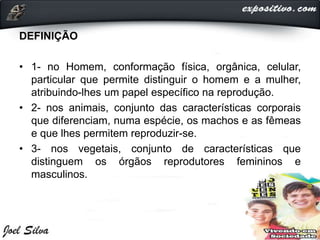 DEFINIÇÃO
• 1- no Homem, conformação física, orgânica, celular,
particular que permite distinguir o homem e a mulher,
atribuindo-lhes um papel específico na reprodução.
• 2- nos animais, conjunto das características corporais
que diferenciam, numa espécie, os machos e as fêmeas
e que lhes permitem reproduzir-se.
• 3- nos vegetais, conjunto de características que
distinguem os órgãos reprodutores femininos e
masculinos.
 