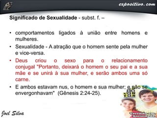Significado de Sexualidade - subst. f. –
• comportamentos ligados à união entre homens e
mulheres.
• Sexualidade - A atração que o homem sente pela mulher
e vice-versa.
• Deus criou o sexo para o relacionamento
conjugal "Portanto, deixará o homem o seu pai e a sua
mãe e se unirá à sua mulher, e serão ambos uma só
carne.
• E ambos estavam nus, o homem e sua mulher; e não se
envergonhavam" (Gênesis 2:24-25).
 