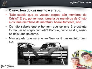 • O sexo fora do casamento é errado:
• "Não sabeis que os vossos corpos são membros de
Cristo? E eu, porventura, tomaria os membros de Cristo
e os faria membros de meretriz? Absolutamente, não.
• Ou não sabeis que o homem que se une à prostituta
forma um só corpo com ela? Porque, como se diz, serão
os dois uma só carne.
• Mas aquele que se une ao Senhor é um espírito com
ele.
 