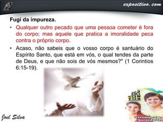 Fugi da impureza.
• Qualquer outro pecado que uma pessoa cometer é fora
do corpo; mas aquele que pratica a imoralidade peca
contra o próprio corpo.
• Acaso, não sabeis que o vosso corpo é santuário do
Espírito Santo, que está em vós, o qual tendes da parte
de Deus, e que não sois de vós mesmos?" (1 Corintios
6:15-19).
 