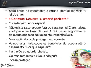 • Sexo antes do casamento é errado, porque ele viola a
lei do amor.
• 1 Coríntios 13:4 diz: "O amor é paciente."
• O verdadeiro amor espera!
• Não existe sexo seguro fora do casamento! Claro, talvez
você possa se livrar de uma AIDS, de se engravidar, e
de outras doenças sexualmente transmissíveis.
• Mas você não pode proteger seu coração.
• Vamos falar mais sobre os benefícios da espera até o
casamento: "Por que esperar?"
• Ilustração do guarda-chuvas:
• Os mandamentos de Deus são para
nossa proteção.
 