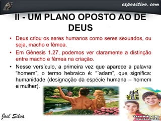 II - UM PLANO OPOSTO AO DE
DEUS
• Deus criou os seres humanos como seres sexuados, ou
seja, macho e fêmea.
• Em Gênesis 1.27, podemos ver claramente a distinção
entre macho e fêmea na criação.
• Nesse versículo, a primeira vez que aparece a palavra
“homem”, o termo hebraico é: “´adam”, que significa:
humanidade (designação da espécie humana – homem
e mulher).
 