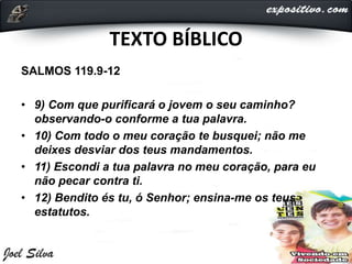 TEXTO BÍBLICO
SALMOS 119.9-12
• 9) Com que purificará o jovem o seu caminho?
observando-o conforme a tua palavra.
• 10) Com todo o meu coração te busquei; não me
deixes desviar dos teus mandamentos.
• 11) Escondi a tua palavra no meu coração, para eu
não pecar contra ti.
• 12) Bendito és tu, ó Senhor; ensina-me os teus
estatutos.
 