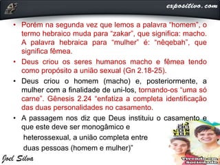 • Porém na segunda vez que lemos a palavra “homem”, o
termo hebraico muda para “zakar”, que significa: macho.
A palavra hebraica para “mulher” é: “nêqebah”, que
significa fêmea.
• Deus criou os seres humanos macho e fêmea tendo
como propósito a união sexual (Gn 2.18-25).
• Deus criou o homem (macho) e, posteriormente, a
mulher com a finalidade de uni-los, tornando-os “uma só
carne”. Gênesis 2.24 “enfatiza a completa identificação
das duas personalidades no casamento.
• A passagem nos diz que Deus instituiu o casamento e
que este deve ser monogâmico e
heterossexual, a união completa entre
duas pessoas (homem e mulher)”
 