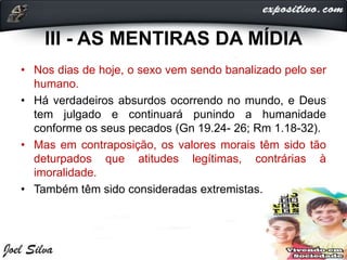 III - AS MENTIRAS DA MÍDIA
• Nos dias de hoje, o sexo vem sendo banalizado pelo ser
humano.
• Há verdadeiros absurdos ocorrendo no mundo, e Deus
tem julgado e continuará punindo a humanidade
conforme os seus pecados (Gn 19.24- 26; Rm 1.18-32).
• Mas em contraposição, os valores morais têm sido tão
deturpados que atitudes legítimas, contrárias à
imoralidade.
• Também têm sido consideradas extremistas.
 