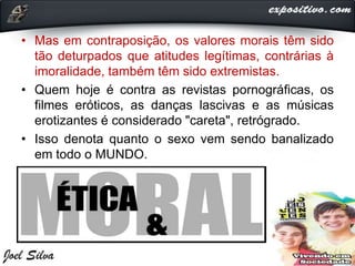 • Mas em contraposição, os valores morais têm sido
tão deturpados que atitudes legítimas, contrárias à
imoralidade, também têm sido extremistas.
• Quem hoje é contra as revistas pornográficas, os
filmes eróticos, as danças lascivas e as músicas
erotizantes é considerado "careta", retrógrado.
• Isso denota quanto o sexo vem sendo banalizado
em todo o MUNDO.
 