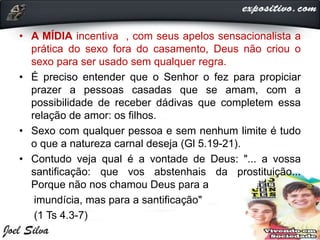 • A MÍDIA incentiva , com seus apelos sensacionalista a
prática do sexo fora do casamento, Deus não criou o
sexo para ser usado sem qualquer regra.
• É preciso entender que o Senhor o fez para propiciar
prazer a pessoas casadas que se amam, com a
possibilidade de receber dádivas que completem essa
relação de amor: os filhos.
• Sexo com qualquer pessoa e sem nenhum limite é tudo
o que a natureza carnal deseja (Gl 5.19-21).
• Contudo veja qual é a vontade de Deus: "... a vossa
santificação: que vos abstenhais da prostituição...
Porque não nos chamou Deus para a
imundícia, mas para a santificação"
(1 Ts 4.3-7)
 