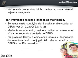• No tocante ao ensino bíblico sobre a moral sexual,
vejamos o seguinte:
(1) A intimidade sexual é limitada ao matrimônio.
• Somente nesta condição ela é aceita e abençoada por
DEUS (ver Gn 2.24; Ct 2.7; 4.12).
• Mediante o casamento, marido e mulher tornam-se uma
só carne, segundo a vontade de DEUS.
• Os prazeres físicos e emocionais normais, decorrentes
do relacionamento conjugal fiel, são ordenados por
DEUS e por Ele honrados.
 