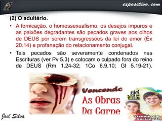 (2) O adultério.
• A fornicação, o homossexualismo, os desejos impuros e
as paixões degradantes são pecados graves aos olhos
de DEUS por serem transgressões da lei do amor (Êx
20.14) e profanação do relacionamento conjugal.
• Tais pecados são severamente condenados nas
Escrituras (ver Pv 5.3) e colocam o culpado fora do reino
de DEUS (Rm 1.24-32; 1Co 6.9,10; Gl 5.19-21).
 