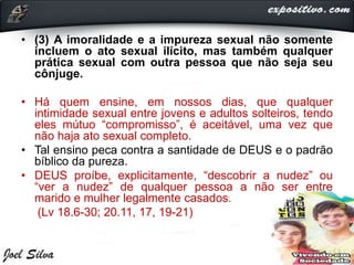 • (3) A imoralidade e a impureza sexual não somente
incluem o ato sexual ilícito, mas também qualquer
prática sexual com outra pessoa que não seja seu
cônjuge.
• Há quem ensine, em nossos dias, que qualquer
intimidade sexual entre jovens e adultos solteiros, tendo
eles mútuo “compromisso”, é aceitável, uma vez que
não haja ato sexual completo.
• Tal ensino peca contra a santidade de DEUS e o padrão
bíblico da pureza.
• DEUS proíbe, explicitamente, “descobrir a nudez” ou
“ver a nudez” de qualquer pessoa a não ser entre
marido e mulher legalmente casados.
(Lv 18.6-30; 20.11, 17, 19-21)
 