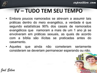 IV – TUDO TEM SEU TEMPO
• Embora poucos namorados se atrevam a assumir tais
práticas dentro do meio evangélico, a verdade é que
segundo estatísticas 90% dos casais de namorados
evangélicos que namoram a mais de um 1 ano já se
envolveram em práticas sexuais, as quais de acordo
com a bíblia são ilícitas se praticadas antes do
casamento.
• Aqueles que ainda não cometeram seriamente
consideram se deveriam permanecer esperando ou não.
 