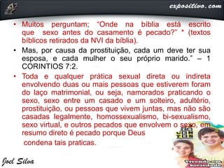 • Muitos perguntam; “Onde na bíblia está escrito
que sexo antes do casamento é pecado?” * (textos
bíblicos retirados da NVI da bíblia).
• Mas, por causa da prostituição, cada um deve ter sua
esposa, e cada mulher o seu próprio marido.” – 1
CORINTIOS 7:2.
• Toda e qualquer prática sexual direta ou indireta
envolvendo duas ou mais pessoas que estiverem foram
do laço matrimonial, ou seja, namorados praticando o
sexo, sexo entre um casado e um solteiro, adultério,
prostituição, ou pessoas que vivem juntas, mas não são
casadas legalmente, homossexualismo, bi-sexualismo,
sexo virtual, e outros pecados que envolvem o sexo, em
resumo direto é pecado porque Deus
condena tais praticas.
 