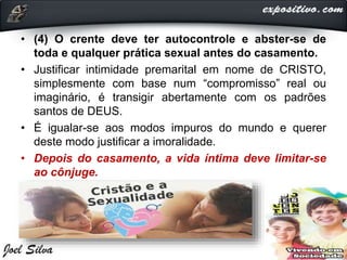 • (4) O crente deve ter autocontrole e abster-se de
toda e qualquer prática sexual antes do casamento.
• Justificar intimidade premarital em nome de CRISTO,
simplesmente com base num “compromisso” real ou
imaginário, é transigir abertamente com os padrões
santos de DEUS.
• É igualar-se aos modos impuros do mundo e querer
deste modo justificar a imoralidade.
• Depois do casamento, a vida íntima deve limitar-se
ao cônjuge.
 