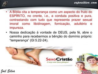 • A Bíblia cita a temperança como um aspecto do fruto do
ESPÍRITO, no crente, i.e., a conduta positiva e pura,
contrastando com tudo que representa prazer sexual
imoral como libidinagem, fornicação, adultério e
impureza.
• Nossa dedicação à vontade de DEUS, pela fé, abre o
caminho para recebermos a bênção do domínio próprio:
“temperança” (Gl 5.22-24).
 