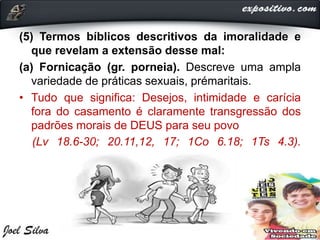 (5) Termos bíblicos descritivos da imoralidade e
que revelam a extensão desse mal:
(a) Fornicação (gr. porneia). Descreve uma ampla
variedade de práticas sexuais, prémaritais.
• Tudo que significa: Desejos, intimidade e carícia
fora do casamento é claramente transgressão dos
padrões morais de DEUS para seu povo
(Lv 18.6-30; 20.11,12, 17; 1Co 6.18; 1Ts 4.3).
 