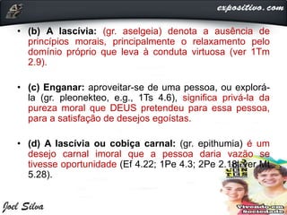 • (b) A lascívia: (gr. aselgeia) denota a ausência de
princípios morais, principalmente o relaxamento pelo
domínio próprio que leva à conduta virtuosa (ver 1Tm
2.9).
• (c) Enganar: aproveitar-se de uma pessoa, ou explorá-
la (gr. pleonekteo, e.g., 1Ts 4.6), significa privá-la da
pureza moral que DEUS pretendeu para essa pessoa,
para a satisfação de desejos egoístas.
• (d) A lascívia ou cobiça carnal: (gr. epithumia) é um
desejo carnal imoral que a pessoa daria vazão se
tivesse oportunidade (Ef 4.22; 1Pe 4.3; 2Pe 2.18; ver Mt
5.28).
 