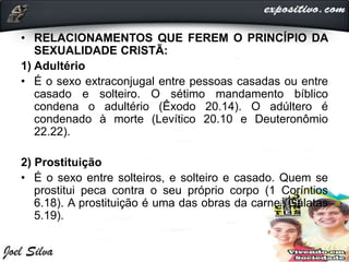 • RELACIONAMENTOS QUE FEREM O PRINCÍPIO DA
SEXUALIDADE CRISTÃ:
1) Adultério
• É o sexo extraconjugal entre pessoas casadas ou entre
casado e solteiro. O sétimo mandamento bíblico
condena o adultério (Êxodo 20.14). O adúltero é
condenado à morte (Levítico 20.10 e Deuteronômio
22.22).
2) Prostituição
• É o sexo entre solteiros, e solteiro e casado. Quem se
prostitui peca contra o seu próprio corpo (1 Coríntios
6.18). A prostituição é uma das obras da carne (Gálatas
5.19).
 
