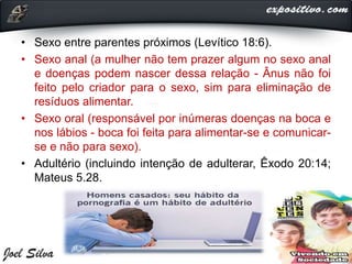 • Sexo entre parentes próximos (Levítico 18:6).
• Sexo anal (a mulher não tem prazer algum no sexo anal
e doenças podem nascer dessa relação - Ânus não foi
feito pelo criador para o sexo, sim para eliminação de
resíduos alimentar.
• Sexo oral (responsável por inúmeras doenças na boca e
nos lábios - boca foi feita para alimentar-se e comunicar-
se e não para sexo).
• Adultério (incluindo intenção de adulterar, Êxodo 20:14;
Mateus 5.28.
 