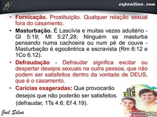 • Fornicação. Prostituição. Qualquer relação sexual
fora do casamento.
• Masturbação. É Lascívia e muitas vezes adultério -
Gl 5:19; Mt 5:27,28; Ninguém se masturba
pensando numa cachoeira ou num pé de couve -
Masturbação é egocêntrica e escravista (Rm 6:12 e
1Co 6.12).
• Defraudação - Defraudar significa excitar ou
despertar desejos sexuais na outra pessoa, que não
podem ser satisfeitos dentro da vontade de DEUS,
que é o casamento.
• Carícias exageradas: Que provocarão
desejos que não poderão ser satisfeitos.
(defraudar, 1Ts 4.6; Ef 4.19).
 