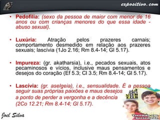 • Pedofilia: (sexo da pessoa de maior com menor de 16
anos ou com crianças menores do que essa idade -
abuso sexual).
• Luxúria: Atração pelos prazeres carnais;
comportamento desmedido em relação aos prazeres
sexuais; lascívia (1Jo 2.16; Rm 8.4-14; Gl 5.17).
• Impureza: (gr. akatharsia), i.e., pecados sexuais, atos
pecaminosos e vícios, inclusive maus pensamentos e
desejos do coração (Ef 5.3; Cl 3.5; Rm 8.4-14; Gl 5.17).
• Lascívia: (gr. aselgeia), i.e., sensualidade. É a pessoa
seguir suas próprias paixões e maus desejos
a ponto de perder a vergonha e a decência
(2Co 12.21; Rm 8.4-14; Gl 5.17).
 