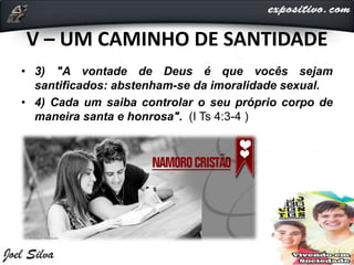 V – UM CAMINHO DE SANTIDADE
• 3) "A vontade de Deus é que vocês sejam
santificados: abstenham-se da imoralidade sexual.
• 4) Cada um saiba controlar o seu próprio corpo de
maneira santa e honrosa". (I Ts 4:3-4 )
 