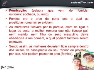 • Fornicação: (palavra que vem de fornicis,
ou fornix: abóbada, ou arco).
• Fornice era o arco da porta sob a qual as
prostitutas romanas se exibiam.
• As meretrizes ficavam por lá porque, além de ligar o
lugar ao sexo, a mulher romana que não tivesse pai,
nem marido, nem filho do sexo masculino devia
obediência a um homem, a qual podiam também serem
escravas.
• Sendo assim, as mulheres deveriam ficar sempre dentro
dos limites da casa/prédio do seu "dono" ou protetor -
por isso, não podiam passar do arco (fornice).
 