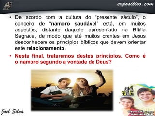 • De acordo com a cultura do “presente século”, o
conceito de “namoro saudável” está, em muitos
aspectos, distante daquele apresentado na Bíblia
Sagrada, de modo que até muitos crentes em Jesus
desconhecem os princípios bíblicos que devem orientar
este relacionamento.
• Neste final, trataremos destes princípios. Como é
o namoro segundo a vontade de Deus?
 