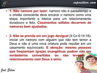 • 1. Não namore por lazer: namoro não é passatempo e
o cristão consciente deve encarar o namoro como uma
etapa importante e básica para um relacionamento
duradouro e feliz. Casamentos sólidos decorrem de
namoros bem ajustados.
• 2. Não se prenda em um jugo desigual (II Co 6:14-18):
iniciar um namoro com alguém que não tem temor a
Deus e não é uma nova criatura pode resultar em um
casamento equivocado. E atenção: mesmo pessoas
que freqüentam igrejas evangélicas podem não ser
verdadeiros convertidos ou não levarem o
relacionamento com Deus a sério.
 