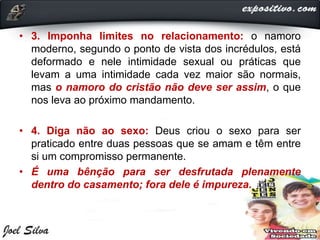 • 3. Imponha limites no relacionamento: o namoro
moderno, segundo o ponto de vista dos incrédulos, está
deformado e nele intimidade sexual ou práticas que
levam a uma intimidade cada vez maior são normais,
mas o namoro do cristão não deve ser assim, o que
nos leva ao próximo mandamento.
• 4. Diga não ao sexo: Deus criou o sexo para ser
praticado entre duas pessoas que se amam e têm entre
si um compromisso permanente.
• É uma bênção para ser desfrutada plenamente
dentro do casamento; fora dele é impureza.
 