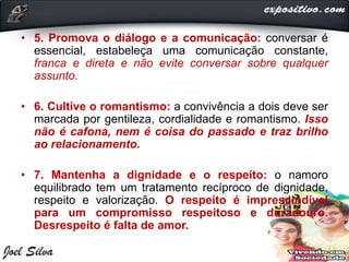 • 5. Promova o diálogo e a comunicação: conversar é
essencial, estabeleça uma comunicação constante,
franca e direta e não evite conversar sobre qualquer
assunto.
• 6. Cultive o romantismo: a convivência a dois deve ser
marcada por gentileza, cordialidade e romantismo. Isso
não é cafona, nem é coisa do passado e traz brilho
ao relacionamento.
• 7. Mantenha a dignidade e o respeito: o namoro
equilibrado tem um tratamento recíproco de dignidade,
respeito e valorização. O respeito é imprescindível
para um compromisso respeitoso e duradouro.
Desrespeito é falta de amor.
 