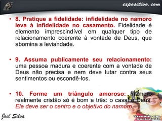• 8. Pratique a fidelidade: infidelidade no namoro
leva à infidelidade no casamento. Fidelidade é
elemento imprescindível em qualquer tipo de
relacionamento coerente à vontade de Deus, que
abomina a leviandade.
• 9. Assuma publicamente seu relacionamento:
uma pessoa madura e coerente com a vontade de
Deus não precisa e nem deve lutar contra seus
sentimentos ou escondê-los.
• 10. Forme um triângulo amoroso: namoro
realmente cristão só é bom a três: o casal e Deus.
Ele deve ser o centro e o objetivo do namoro.
 