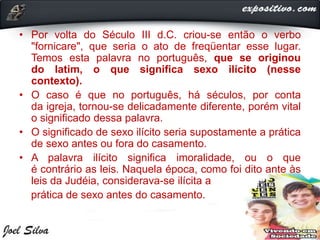 • Por volta do Século III d.C. criou-se então o verbo
"fornicare", que seria o ato de freqüentar esse lugar.
Temos esta palavra no português, que se originou
do latim, o que significa sexo ilícito (nesse
contexto).
• O caso é que no português, há séculos, por conta
da igreja, tornou-se delicadamente diferente, porém vital
o significado dessa palavra.
• O significado de sexo ilícito seria supostamente a prática
de sexo antes ou fora do casamento.
• A palavra ilícito significa imoralidade, ou o que
é contrário as leis. Naquela época, como foi dito ante às
leis da Judéia, considerava-se ilícita a
prática de sexo antes do casamento.
 