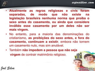 • Atualmente as regras religiosas e civis foram
separadas, de modo que não existe na
legislação brasileira nenhuma norma que proíba o
sexo antes do casamento, ou ainda que considere
inválido esse casamento por um deles não ser
mais virgem.
• No entanto, para a maioria das denominações do
cristianismo, as proibições do sexo antes, e fora do
casamento, continuam a existir, embora não tornem
um casamento nulo, mas sim anulável.
• Também não impedem a pessoa que não seja
virgem de contrair matrimônio religioso.
 