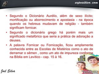 • Segundo o Dicionário Aurélio, além de sexo ilícito;
mortificação ou aborrecimento e apostasia - na época
quando os hebreus mudavam de religião - também
significam fornicar.
• Segundo o dicionário grego há porém mais um
significado metafórico que seria a prática de adoração a
deuses.
• A palavra Fornicar ou Fornicação, ficou amplamente
conhecida entre as Escolas de Mistérios como o ato de
derramar o sêmen , como um ato de impureza conforme
na Bíblia em Levítico - cap. 15 à 16.
 