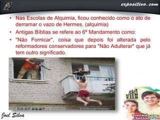 • Nas Escolas de Alquimia, ficou conhecido como o ato de
derramar o vazo de Hermes. (alquimia)
• Antigas Bíblias se refere ao 6º Mandamento como:
• "Não Fornicar", coisa que depois foi alterada pelo
reformadores conservadores para "Não Adulterar" que já
tem outro significado.
 