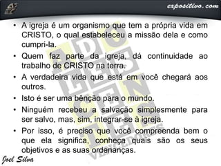 • A igreja é um organismo que tem a própria vida em
CRISTO, o qual estabeleceu a missão dela e como
cumpri-la.
• Quem faz parte da igreja, dá continuidade ao
trabalho de CRISTO na terra.
• A verdadeira vida que está em você chegará aos
outros.
• Isto é ser uma bênção para o mundo.
• Ninguém recebeu a salvação simplesmente para
ser salvo, mas, sim, integrar-se à igreja.
• Por isso, é preciso que você compreenda bem o
que ela significa, conheça quais são os seus
objetivos e as suas ordenanças.
 