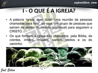 I - O QUE É A IGREJA?
• A palavra ‘igreja’ quer dizer ‘uma reunião de pessoas
chamadas para fora’, ou seja, um grupo de pessoas que
saíram de dentro do mundo (espiritual) para seguirem a
CRISTO.
• Os que formam a igreja são chamados, pela Bíblia, de
crentes, irmãos, cristãos, santos, eleitos e os do
caminho.
 