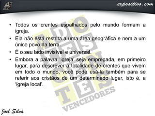 • Todos os crentes espalhados pelo mundo formam a
igreja.
• Ela não está restrita a uma área geográfica e nem a um
único povo da terra.
• É o seu lado invisível e universal.
• Embora a palavra ‘igreja’ seja empregada, em primeiro
lugar, para descrever a totalidade de crentes que vivem
em todo o mundo, você pode usá-la também para se
referir aos cristãos de um determinado lugar, isto é, a
‘igreja local’.
 