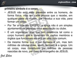 primeiro símbolo é o corpo.
• JESUS não está mais presente entre os homens, de
forma física, mas em cada pessoa que o recebe, em
qualquer parte do mundo, Ele introduz a sua vida, para
formar um corpo.
• Por Ter a vida em CRISTO, a igreja não é um simples
ajuntamento de pessoas, uma associação ou clube.
• É um organismo, algo que tem existência tal como o
corpo humano que é composto de muitos membros e
órgãos que funcionam em prol de uma vida comum.
• Da mesma forma que o ser humano é um, mas tem
milhões de células vivas, assim também é a igreja. Um
só corpo, mas constituído por milhões de pessoas
nascidas de novo, por meio do evangelho de JESUS.
 