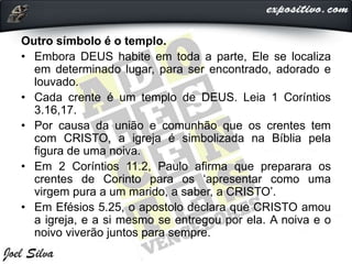 Outro símbolo é o templo.
• Embora DEUS habite em toda a parte, Ele se localiza
em determinado lugar, para ser encontrado, adorado e
louvado.
• Cada crente é um templo de DEUS. Leia 1 Coríntios
3.16,17.
• Por causa da união e comunhão que os crentes tem
com CRISTO, a igreja é simbolizada na Bíblia pela
figura de uma noiva.
• Em 2 Coríntios 11.2, Paulo afirma que preparara os
crentes de Corinto para os ‘apresentar como uma
virgem pura a um marido, a saber, a CRISTO’.
• Em Efésios 5.25, o apostolo declara que CRISTO amou
a igreja, e a si mesmo se entregou por ela. A noiva e o
noivo viverão juntos para sempre.
 
