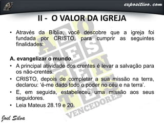 II - O VALOR DA IGREJA
• Através da Bíblia, você descobre que a igreja foi
fundada por CRISTO, para cumprir as seguintes
finalidades:
A. evangelizar o mundo.
• A principal atividade dos crentes é levar a salvação para
os não-crentes.
• CRISTO, depois de completar a sua missão na terra,
declarou: ‘é-me dado todo o poder no céu e na terra’.
• E, em seguida, estabeleceu uma missão aos seus
seguidores.
• Leia Mateus 28.19 e 20.
 
